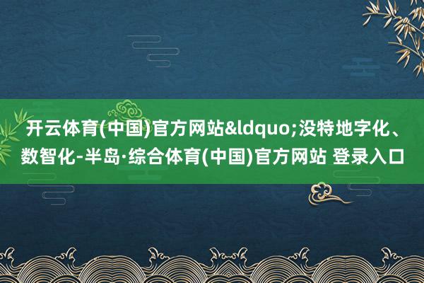开云体育(中国)官方网站&ldquo;没特地字化、数智化-半岛·综合体育(中国)官方网站 登录入口
