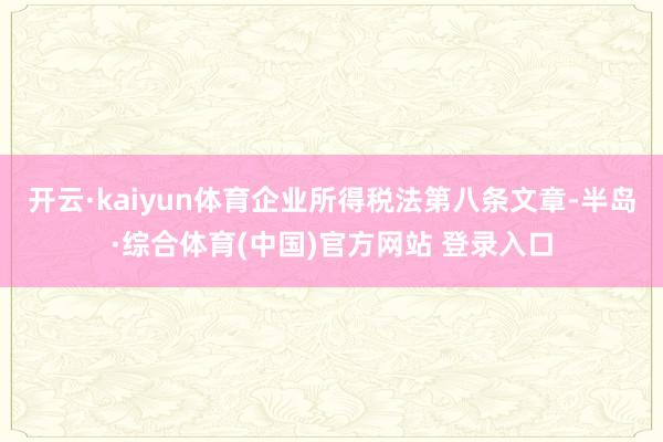 开云·kaiyun体育企业所得税法第八条文章-半岛·综合体育(中国)官方网站 登录入口