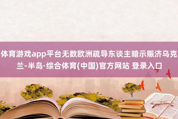 体育游戏app平台无数欧洲疏导东谈主暗示赈济乌克兰-半岛·综合体育(中国)官方网站 登录入口