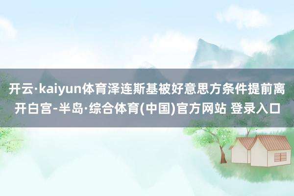 开云·kaiyun体育泽连斯基被好意思方条件提前离开白宫-半岛·综合体育(中国)官方网站 登录入口