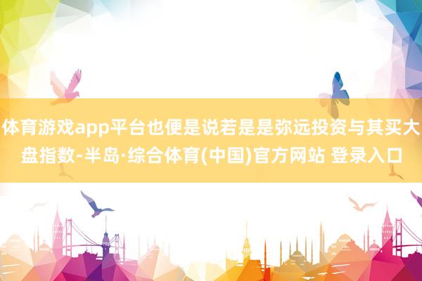 体育游戏app平台也便是说若是是弥远投资与其买大盘指数-半岛·综合体育(中国)官方网站 登录入口