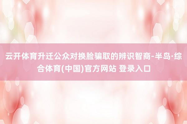 云开体育升迁公众对换脸骗取的辨识智商-半岛·综合体育(中国)官方网站 登录入口