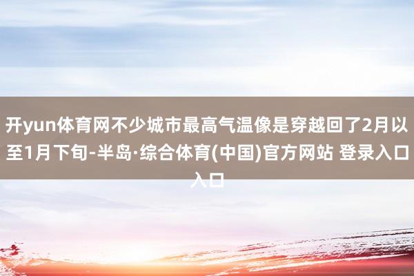开yun体育网不少城市最高气温像是穿越回了2月以至1月下旬-半岛·综合体育(中国)官方网站 登录入口