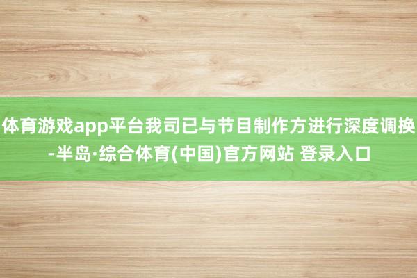 体育游戏app平台我司已与节目制作方进行深度调换-半岛·综合体育(中国)官方网站 登录入口