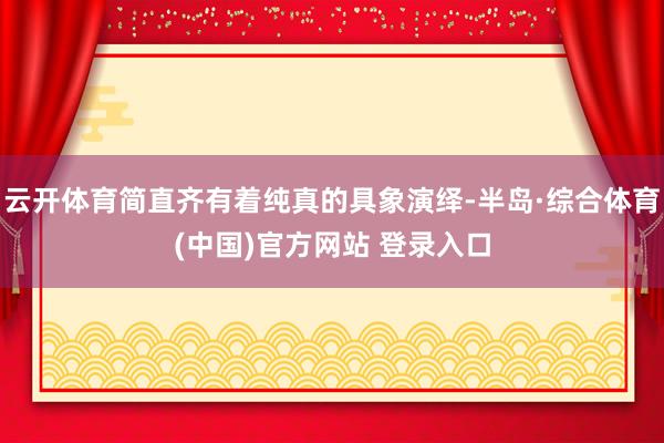 云开体育简直齐有着纯真的具象演绎-半岛·综合体育(中国)官方网站 登录入口