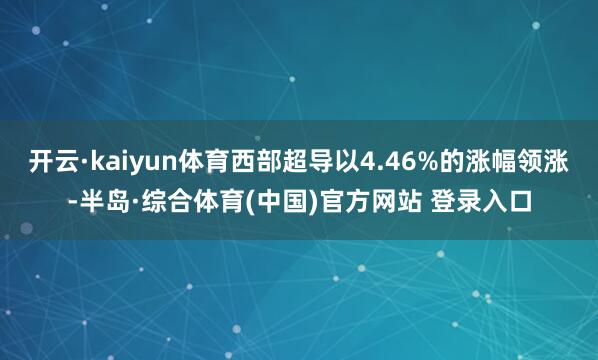 开云·kaiyun体育西部超导以4.46%的涨幅领涨-半岛·综合体育(中国)官方网站 登录入口