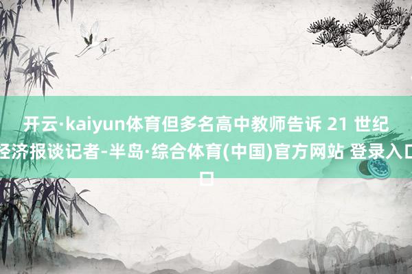 开云·kaiyun体育但多名高中教师告诉 21 世纪经济报谈记者-半岛·综合体育(中国)官方网站 登录入口