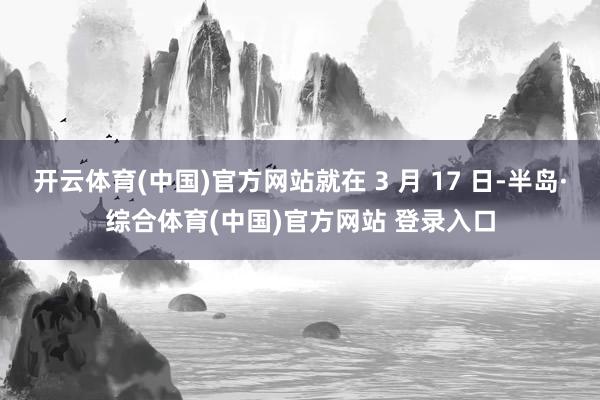 开云体育(中国)官方网站就在 3 月 17 日-半岛·综合体育(中国)官方网站 登录入口