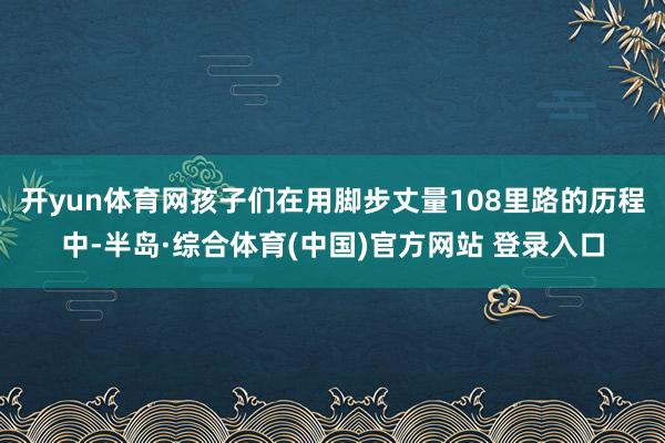 开yun体育网孩子们在用脚步丈量108里路的历程中-半岛·综合体育(中国)官方网站 登录入口