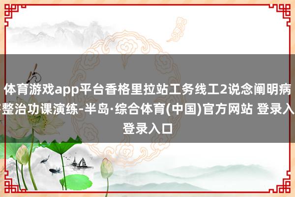 体育游戏app平台香格里拉站工务线工2说念阐明病害整治功课演练-半岛·综合体育(中国)官方网站 登录入口