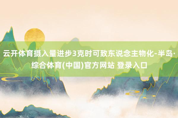 云开体育摄入量进步3克时可致东说念主物化-半岛·综合体育(中国)官方网站 登录入口