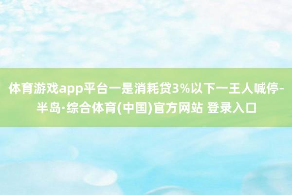体育游戏app平台一是消耗贷3%以下一王人喊停-半岛·综合体育(中国)官方网站 登录入口