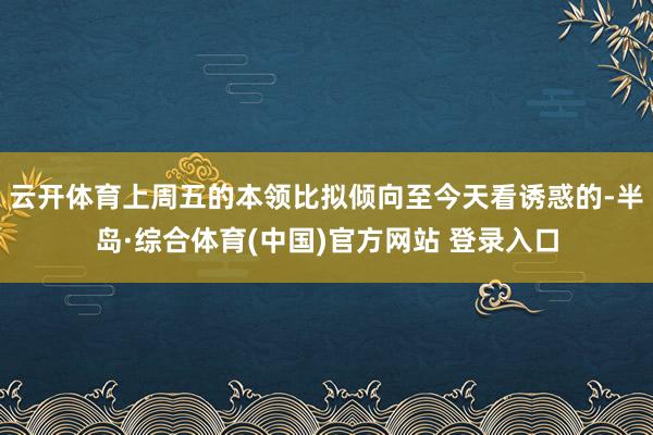 云开体育上周五的本领比拟倾向至今天看诱惑的-半岛·综合体育(中国)官方网站 登录入口