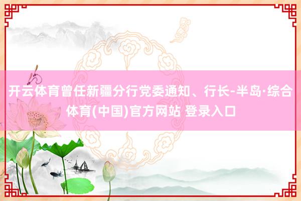 开云体育曾任新疆分行党委通知、行长-半岛·综合体育(中国)官方网站 登录入口