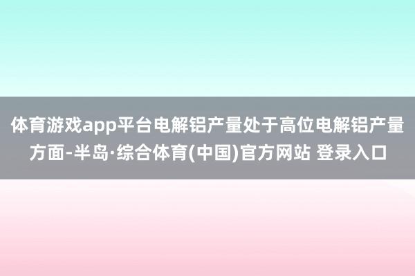 体育游戏app平台　　电解铝产量处于高位电解铝产量方面-半岛·综合体育(中国)官方网站 登录入口