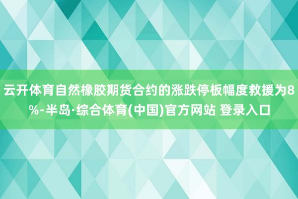 云开体育自然橡胶期货合约的涨跌停板幅度救援为8%-半岛·综合体育(中国)官方网站 登录入口