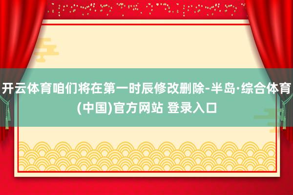开云体育咱们将在第一时辰修改删除-半岛·综合体育(中国)官方网站 登录入口
