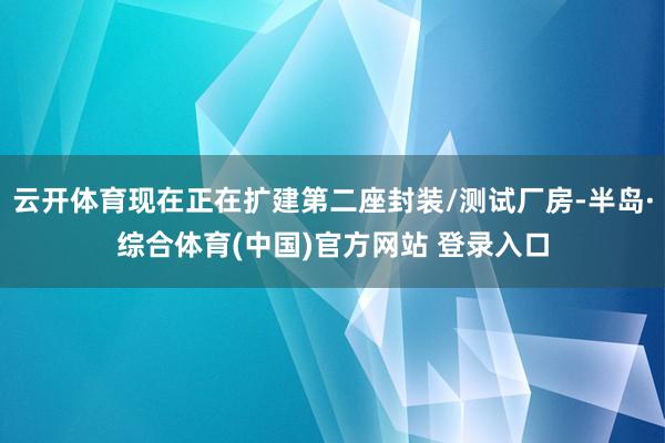 云开体育现在正在扩建第二座封装/测试厂房-半岛·综合体育(中国)官方网站 登录入口