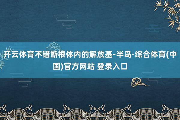 开云体育不错断根体内的解放基-半岛·综合体育(中国)官方网站 登录入口