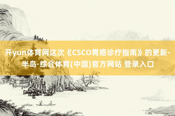 开yun体育网这次《CSCO胃癌诊疗指南》的更新-半岛·综合体育(中国)官方网站 登录入口