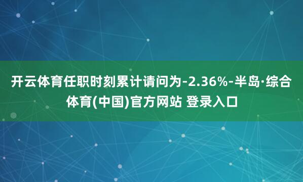 开云体育任职时刻累计请问为-2.36%-半岛·综合体育(中国)官方网站 登录入口