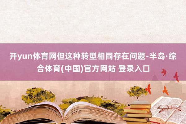 开yun体育网　　但这种转型相同存在问题-半岛·综合体育(中国)官方网站 登录入口