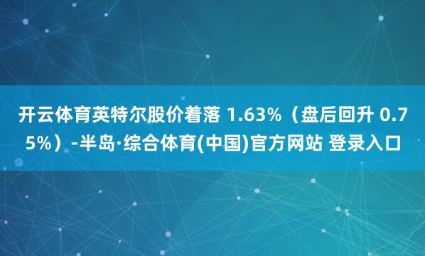 开云体育英特尔股价着落 1.63%（盘后回升 0.75%）-半岛·综合体育(中国)官方网站 登录入口
