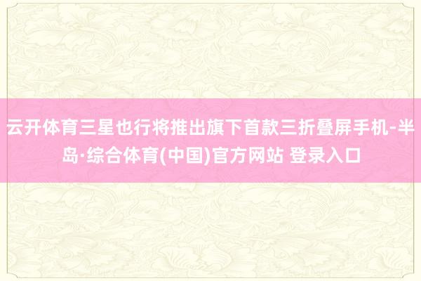 云开体育三星也行将推出旗下首款三折叠屏手机-半岛·综合体育(中国)官方网站 登录入口