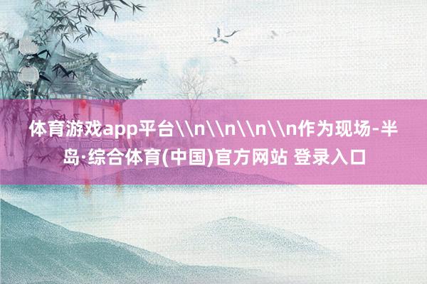 体育游戏app平台\n\n\n\n作为现场-半岛·综合体育(中国)官方网站 登录入口