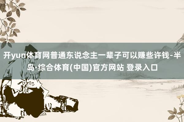开yun体育网普通东说念主一辈子可以赚些许钱-半岛·综合体育(中国)官方网站 登录入口