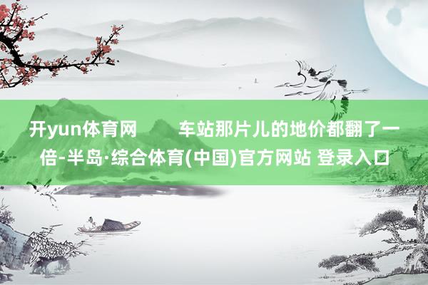 开yun体育网        车站那片儿的地价都翻了一倍-半岛·综合体育(中国)官方网站 登录入口