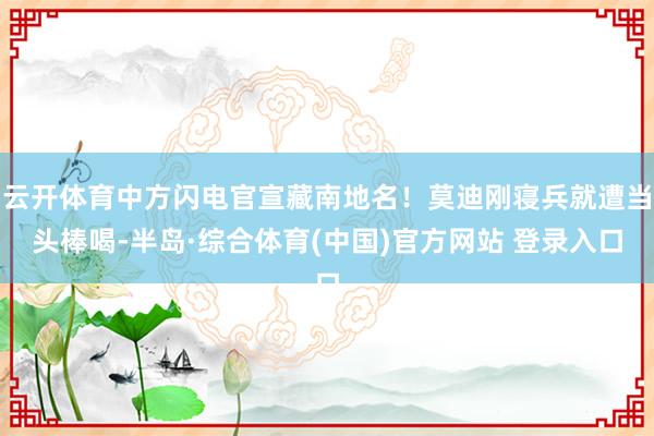 云开体育中方闪电官宣藏南地名！莫迪刚寝兵就遭当头棒喝-半岛·综合体育(中国)官方网站 登录入口