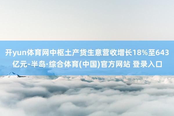 开yun体育网中枢土产货生意营收增长18%至643亿元-半岛·综合体育(中国)官方网站 登录入口