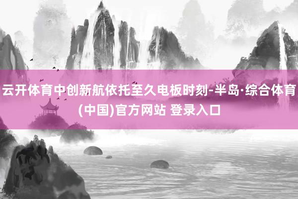 云开体育中创新航依托至久电板时刻-半岛·综合体育(中国)官方网站 登录入口