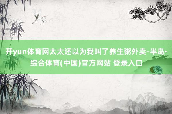 开yun体育网太太还以为我叫了养生粥外卖-半岛·综合体育(中国)官方网站 登录入口