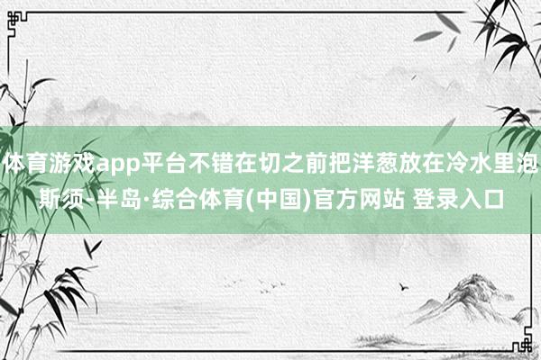 体育游戏app平台不错在切之前把洋葱放在冷水里泡斯须-半岛·综合体育(中国)官方网站 登录入口