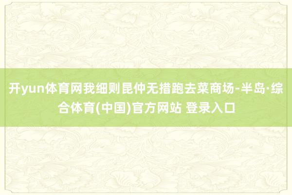 开yun体育网我细则昆仲无措跑去菜商场-半岛·综合体育(中国)官方网站 登录入口