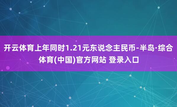开云体育上年同时1.21元东说念主民币-半岛·综合体育(中国)官方网站 登录入口