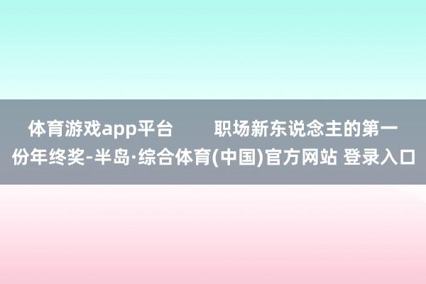 体育游戏app平台        职场新东说念主的第一份年终奖-半岛·综合体育(中国)官方网站 登录入口