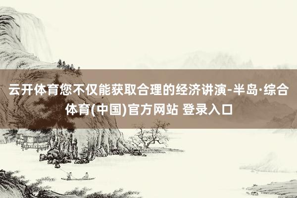 云开体育您不仅能获取合理的经济讲演-半岛·综合体育(中国)官方网站 登录入口