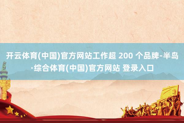 开云体育(中国)官方网站工作超 200 个品牌-半岛·综合体育(中国)官方网站 登录入口