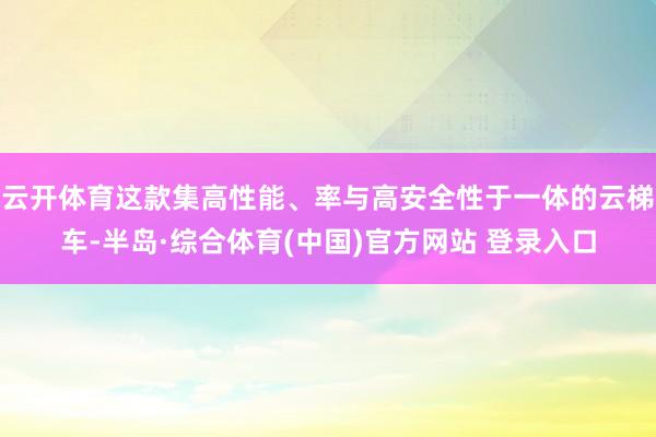 云开体育这款集高性能、率与高安全性于一体的云梯车-半岛·综合体育(中国)官方网站 登录入口
