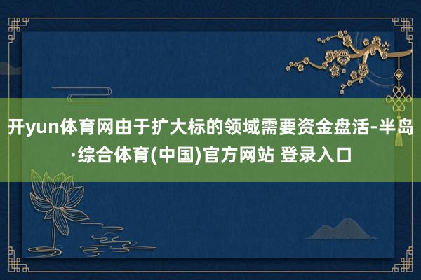 开yun体育网由于扩大标的领域需要资金盘活-半岛·综合体育(中国)官方网站 登录入口