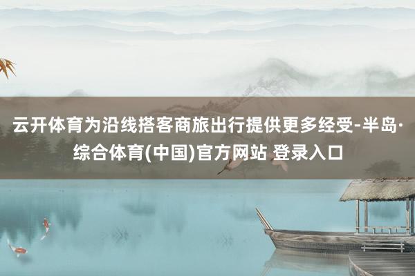 云开体育为沿线搭客商旅出行提供更多经受-半岛·综合体育(中国)官方网站 登录入口