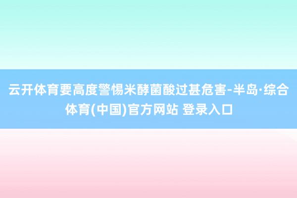 云开体育要高度警惕米酵菌酸过甚危害-半岛·综合体育(中国)官方网站 登录入口