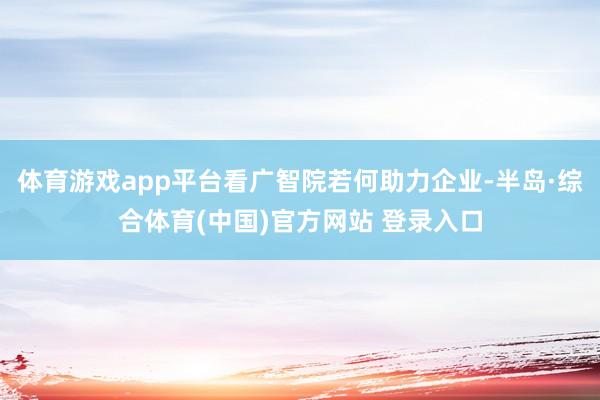 体育游戏app平台看广智院若何助力企业-半岛·综合体育(中国)官方网站 登录入口
