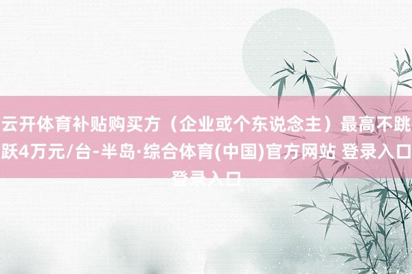 云开体育补贴购买方（企业或个东说念主）最高不跳跃4万元/台-半岛·综合体育(中国)官方网站 登录入口