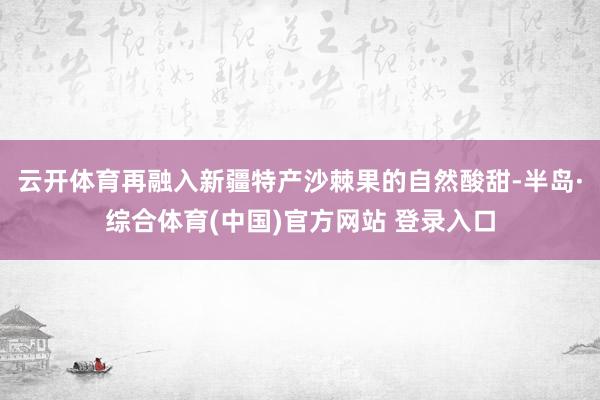 云开体育再融入新疆特产沙棘果的自然酸甜-半岛·综合体育(中国)官方网站 登录入口