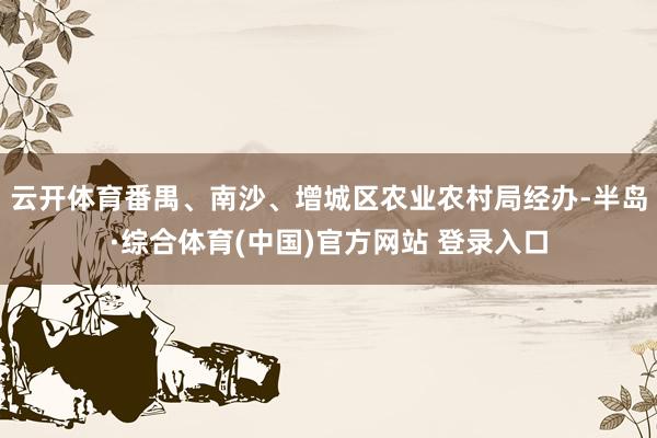 云开体育番禺、南沙、增城区农业农村局经办-半岛·综合体育(中国)官方网站 登录入口