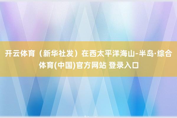 开云体育(新华社发)在西太平洋海山-半岛·综合体育(中国)官方网站 登录入口